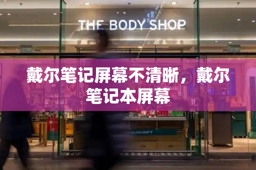 戴尔笔记屏幕不清晰，戴尔笔记本屏幕-第1张图片-星选测评
