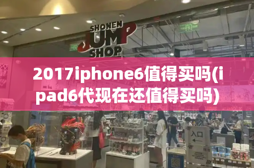 2017iphone6值得买吗(ipad6代现在还值得买吗)-第1张图片-星选测评