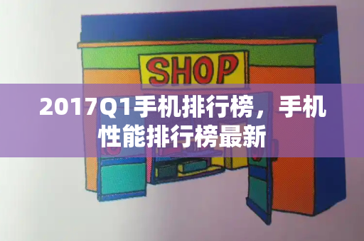 2017Q1手机排行榜，手机性能排行榜最新