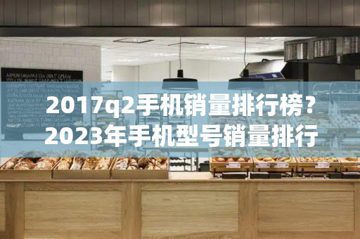 2017q2手机销量排行榜？2023年手机型号销量排行榜