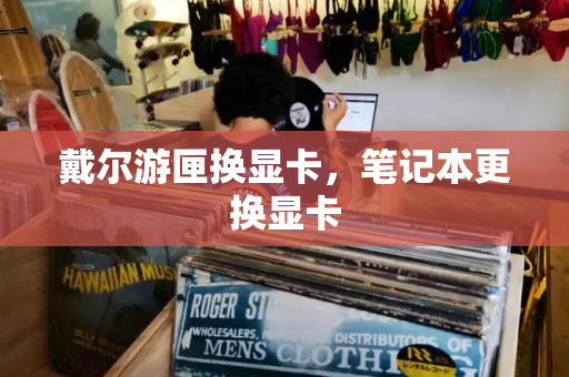 戴尔游匣换显卡，笔记本更换显卡-第1张图片-星选测评