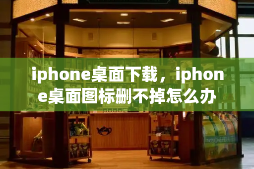 iphone桌面下载，iphone桌面图标删不掉怎么办-第1张图片-星选测评