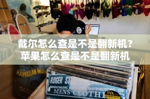 戴尔怎么查是不是翻新机？苹果怎么查是不是翻新机-第1张图片-星选测评