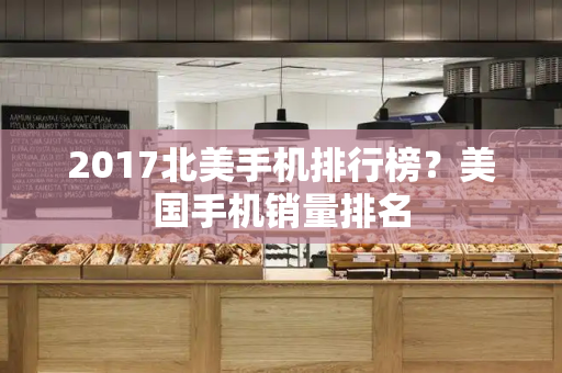 2017北美手机排行榜？美国手机销量排名-第1张图片-星选测评
