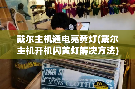 戴尔主机通电亮黄灯(戴尔主机开机闪黄灯解决方法)