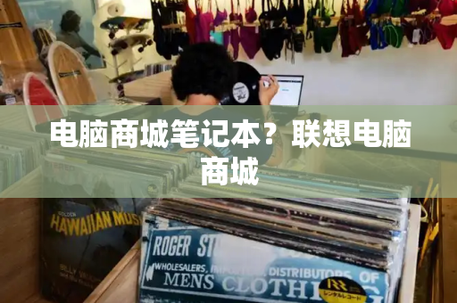 电脑商城笔记本？联想电脑商城-第1张图片-星选测评