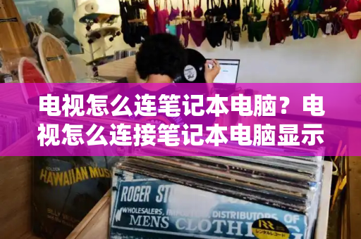 电视怎么连笔记本电脑？电视怎么连接笔记本电脑显示屏幕-第1张图片-星选测评