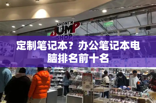 定制笔记本？办公笔记本电脑排名前十名