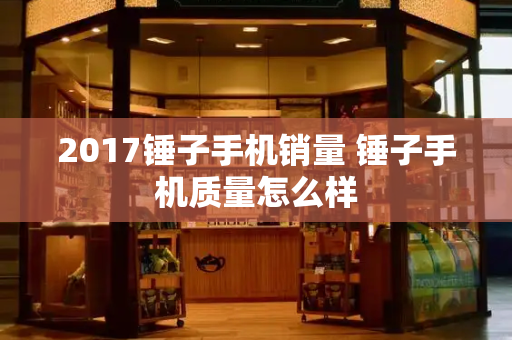 2017锤子手机销量 锤子手机质量怎么样