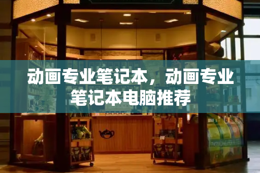 动画专业笔记本，动画专业笔记本电脑推荐