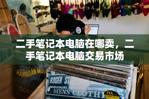 二手笔记本电脑在哪卖，二手笔记本电脑交易市场-第1张图片-星选测评
