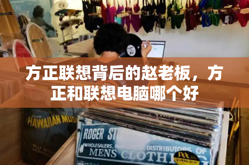 方正联想背后的赵老板，方正和联想电脑哪个好-第1张图片-星选测评