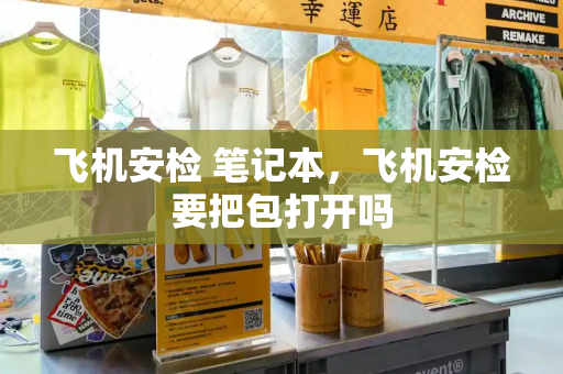 飞机安检 笔记本，飞机安检要把包打开吗