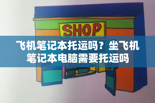 飞机笔记本托运吗？坐飞机笔记本电脑需要托运吗