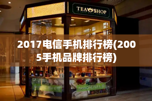 2017电信手机排行榜(2005手机品牌排行榜)
