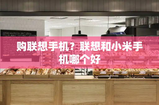 购联想手机？联想和小米手机哪个好-第1张图片-星选测评