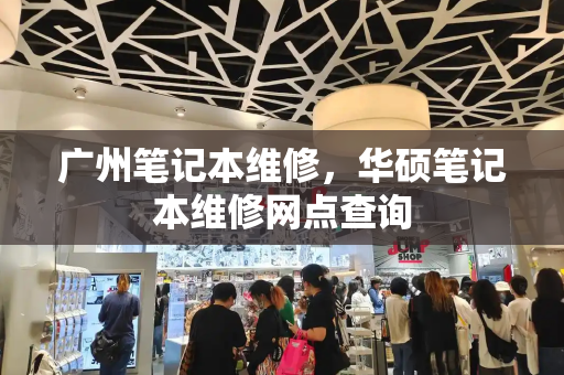 广州笔记本维修，华硕笔记本维修网点查询-第1张图片-星选测评