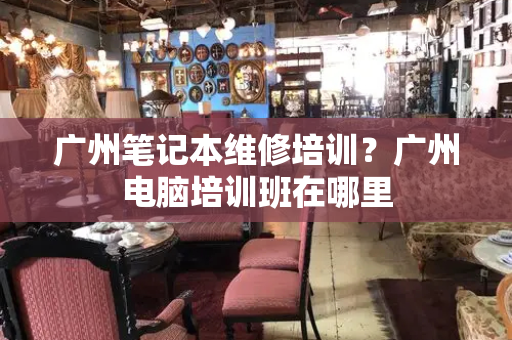 广州笔记本维修培训？广州电脑培训班在哪里