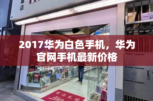 2017华为白色手机，华为官网手机最新价格-第1张图片-星选测评