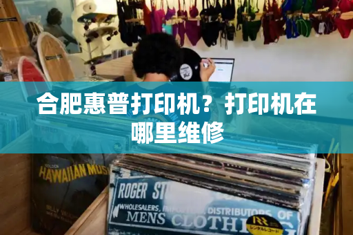 合肥惠普打印机？打印机在哪里维修-第1张图片-星选测评