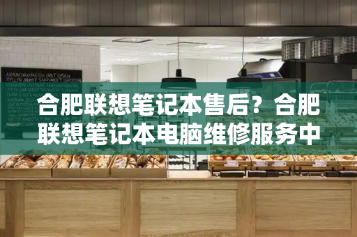 合肥联想笔记本售后？合肥联想笔记本电脑维修服务中心-第1张图片-星选测评