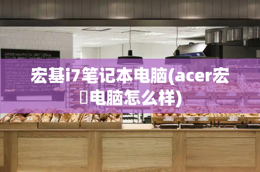 宏基i7笔记本电脑(acer宏碁电脑怎么样)