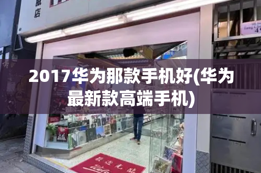 2017华为那款手机好(华为最新款高端手机)-第1张图片-星选测评