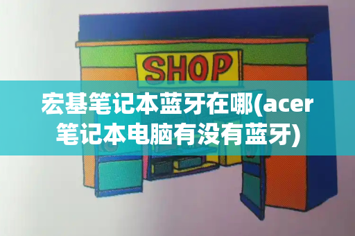宏基笔记本蓝牙在哪(acer笔记本电脑有没有蓝牙)-第1张图片-星选测评