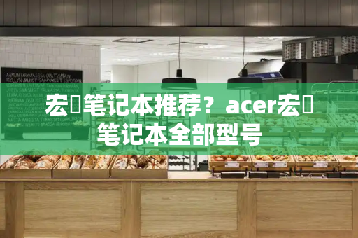 宏碁笔记本推荐？acer宏碁笔记本全部型号