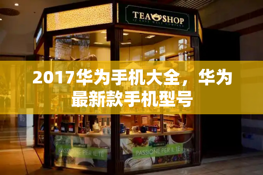 2017华为手机大全，华为最新款手机型号-第1张图片-星选测评