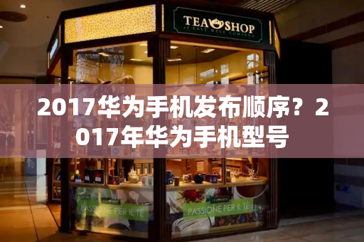 2017华为手机发布顺序？2017年华为手机型号-第1张图片-星选测评