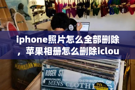 iphone照片怎么全部删除，苹果相册怎么删除icloud照片