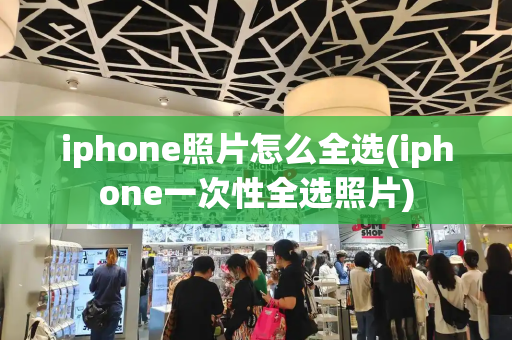 iphone照片怎么全选(iphone一次性全选照片)