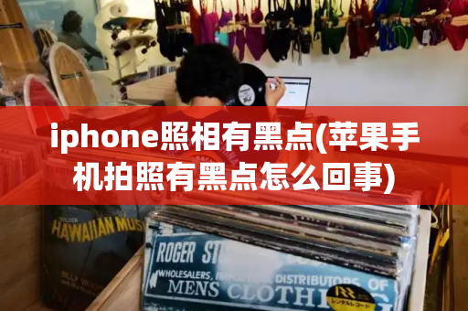 iphone照相有黑点(苹果手机拍照有黑点怎么回事)