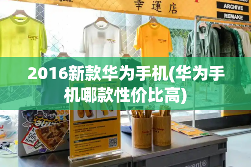 2016新款华为手机(华为手机哪款性价比高)
