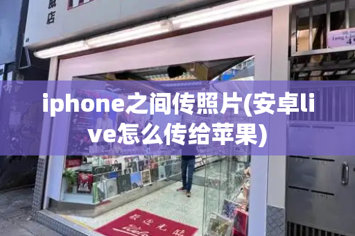 iphone之间传照片(安卓live怎么传给苹果)