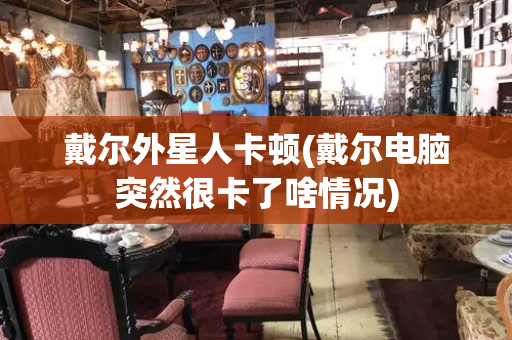 戴尔外星人卡顿(戴尔电脑突然很卡了啥情况)