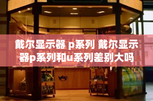 戴尔显示器 p系列 戴尔显示器p系列和u系列差别大吗