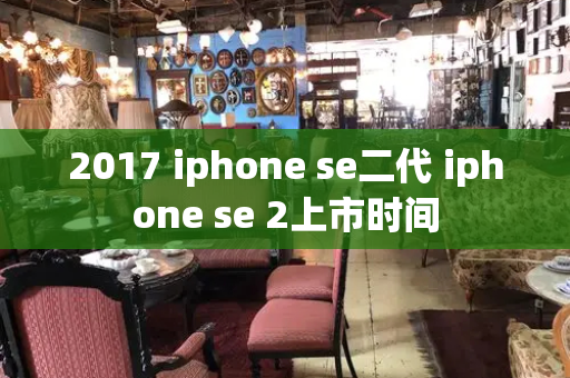 2017 iphone se二代 iphone se 2上市时间