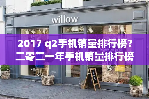 2017 q2手机销量排行榜？二零二一年手机销量排行榜