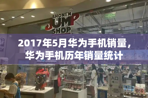 2017年5月华为手机销量，华为手机历年销量统计
