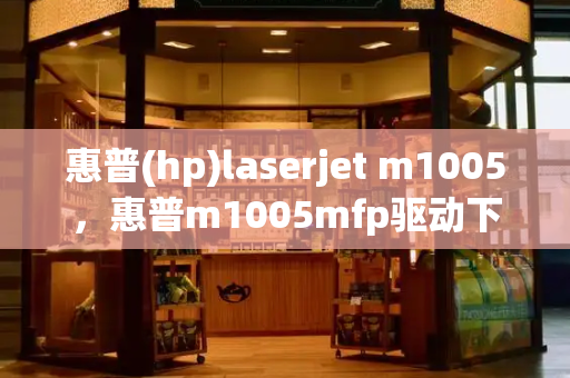 惠普(hp)laserjet m1005，惠普m1005mfp驱动下载-第1张图片-星选测评