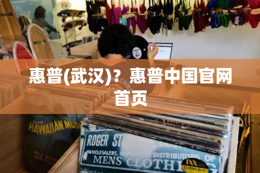 惠普(武汉)？惠普中国官网首页