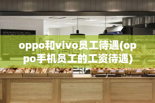 oppo和vivo员工待遇(oppo手机员工的工资待遇)-第1张图片-星选测评