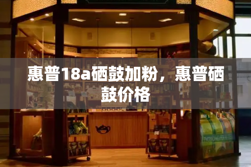 惠普18a硒鼓加粉，惠普硒鼓价格