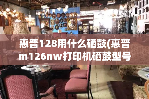 惠普128用什么硒鼓(惠普m126nw打印机硒鼓型号)