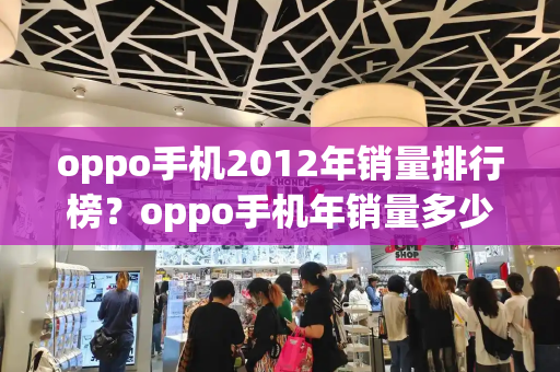 oppo手机2012年销量排行榜？oppo手机年销量多少