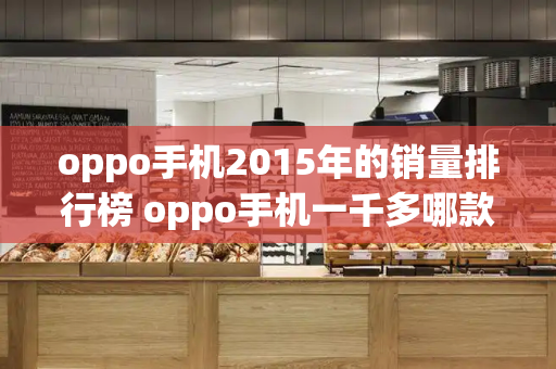 oppo手机2015年的销量排行榜 oppo手机一千多哪款好