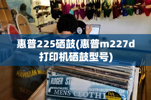 惠普225硒鼓(惠普m227d打印机硒鼓型号)-第1张图片-星选测评