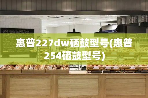 惠普227dw硒鼓型号(惠普254硒鼓型号)